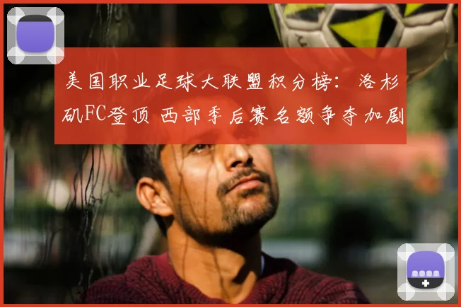 美国职业足球大联盟积分榜：洛杉矶FC登顶 西部季后赛名额争夺加剧