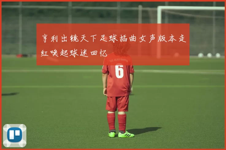 亨利出镜天下足球插曲女声版本走红唤起球迷回忆