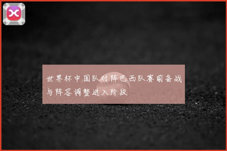 世界杯中国队对阵巴西队赛前备战与阵容调整进入阶段