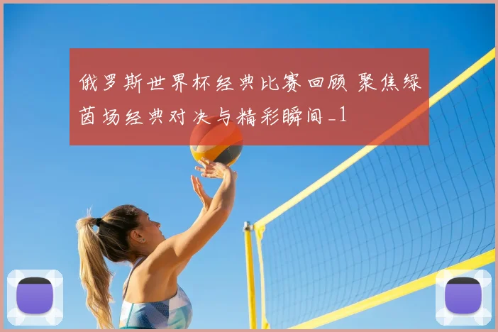 俄罗斯世界杯经典比赛回顾 聚焦绿茵场经典对决与精彩瞬间_1