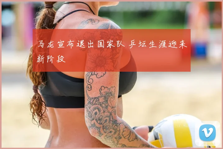 马龙宣布退出国家队 乒坛生涯迎来新阶段