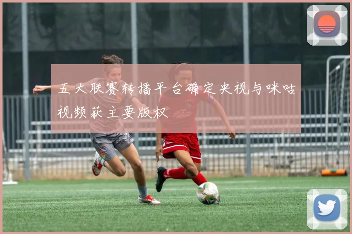 五大联赛转播平台确定央视与咪咕视频获主要版权