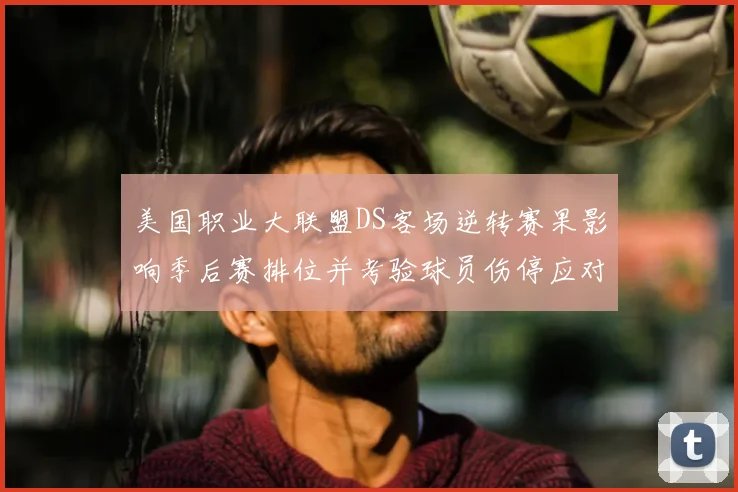 美国职业大联盟DS客场逆转赛果影响季后赛排位并考验球员伤停应对