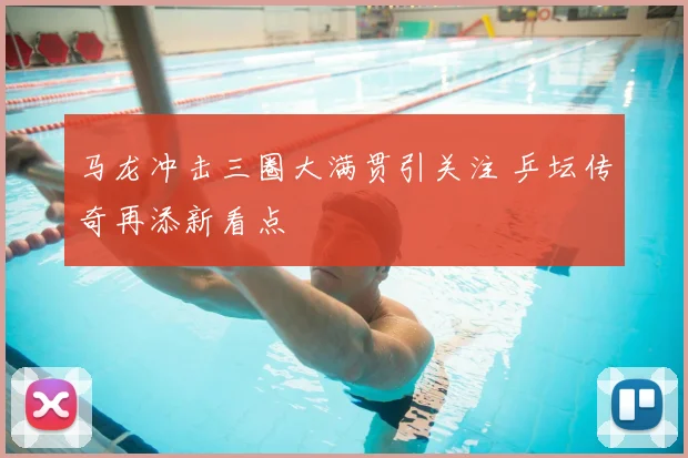 马龙冲击三圈大满贯引关注 乒坛传奇再添新看点