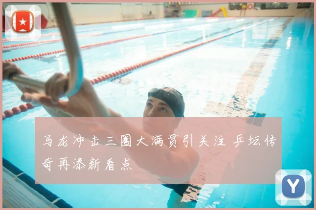 马龙冲击三圈大满贯引关注 乒坛传奇再添新看点