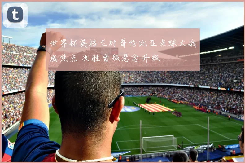 世界杯英格兰对哥伦比亚点球大战成焦点 决胜晋级悬念升级