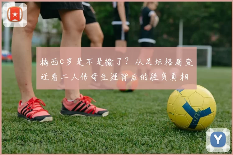 梅西c罗是不是输了？从足坛格局变迁看二人传奇生涯背后的胜负真相