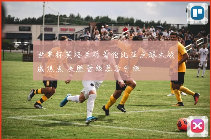 世界杯英格兰对哥伦比亚点球大战成焦点 决胜晋级悬念升级