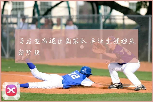 马龙宣布退出国家队 乒坛生涯迎来新阶段